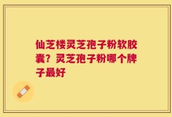 仙芝楼灵芝孢子粉软胶囊？灵芝孢子粉哪个牌子最好