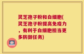 灵芝孢子粉和白细胞(灵芝孢子粉提高免疫力，有利于白细胞担当更多防御任务)