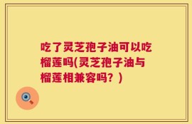 吃了灵芝孢子油可以吃榴莲吗(灵芝孢子油与榴莲相兼容吗？)