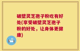破壁灵芝孢子粉吃有好处(享受破壁灵芝孢子粉的好处，让身体更健康)