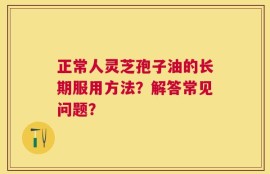 正常人灵芝孢子油的长期服用方法？解答常见问题？