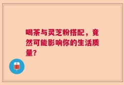 喝茶与灵芝粉搭配，竟然可能影响你的生活质量？