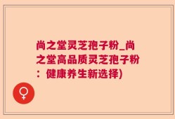 尚之堂灵芝孢子粉_尚之堂高品质灵芝孢子粉：健康养生新选择)