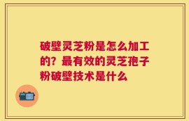 破壁灵芝粉是怎么加工的？最有效的灵芝孢子粉破壁技术是什么