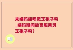 来姨妈能喝灵芝孢子粉_姨妈期间能否服用灵芝孢子粉？