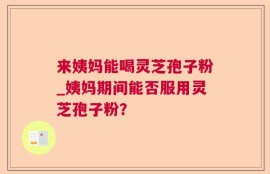 来姨妈能喝灵芝孢子粉_姨妈期间能否服用灵芝孢子粉？