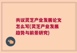 共议灵芝产业发展论文怎么写(灵芝产业发展趋势与前景研究)
