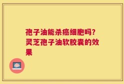 孢子油能杀癌细胞吗？灵芝孢子油软胶囊的效果