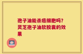 孢子油能杀癌细胞吗？灵芝孢子油软胶囊的效果