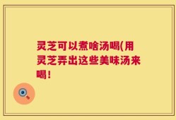 灵芝可以煮啥汤喝(用灵芝弄出这些美味汤来喝！