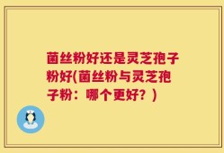 菌丝粉好还是灵芝孢子粉好(菌丝粉与灵芝孢子粉：哪个更好？)