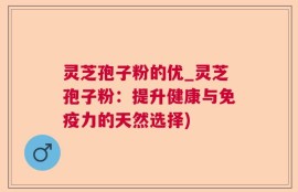 灵芝孢子粉的优_灵芝孢子粉：提升健康与免疫力的天然选择)