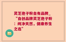 灵芝孢子粉自有品牌_“自创品牌灵芝孢子粉：纯净天然，健康养生之选”