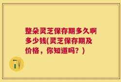 整朵灵芝保存期多久啊多少钱(灵芝保存期及价格，你知道吗？)