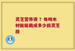 灵芝营养液 ？每吨木材能能截成多少段灵芝段