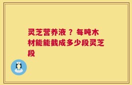 灵芝营养液 ？每吨木材能能截成多少段灵芝段