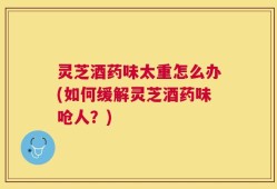 灵芝酒药味太重怎么办(如何缓解灵芝酒药味呛人？)