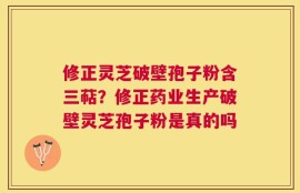 修正灵芝破壁孢子粉含三萜？修正药业生产破壁灵芝孢子粉是真的吗