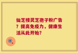 仙芝楼灵芝孢子粉广告？提高免疫力，健康生活从此开始？