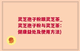 灵芝孢子粉跟灵芝茶_灵芝孢子粉与灵芝茶：健康益处及使用方法)