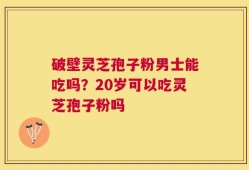 破壁灵芝孢子粉男士能吃吗？20岁可以吃灵芝孢子粉吗