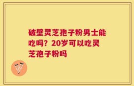破壁灵芝孢子粉男士能吃吗？20岁可以吃灵芝孢子粉吗