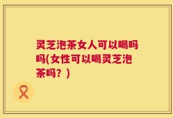 灵芝泡茶女人可以喝吗吗(女性可以喝灵芝泡茶吗？)