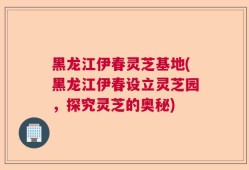 黑龙江伊春灵芝基地(黑龙江伊春设立灵芝园，探究灵芝的奥秘)