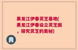 黑龙江伊春灵芝基地(黑龙江伊春设立灵芝园，探究灵芝的奥秘)
