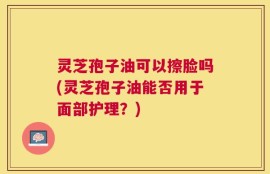 灵芝孢子油可以擦脸吗(灵芝孢子油能否用于面部护理？)