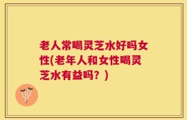 老人常喝灵芝水好吗女性(老年人和女性喝灵芝水有益吗？)