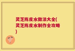 灵芝陈皮水做法大全(灵芝陈皮水制作全攻略)