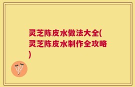 灵芝陈皮水做法大全(灵芝陈皮水制作全攻略)
