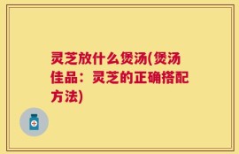 灵芝放什么煲汤(煲汤佳品：灵芝的正确搭配方法)