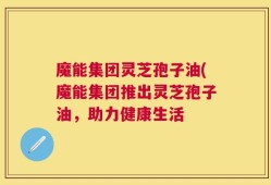 魔能集团灵芝孢子油(魔能集团推出灵芝孢子油，助力健康生活