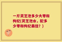 一斤灵芝泡多少大枣和枸杞(灵芝泡水，配多少枣和枸杞最佳？)