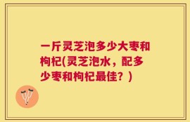 一斤灵芝泡多少大枣和枸杞(灵芝泡水，配多少枣和枸杞最佳？)