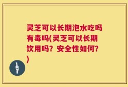 灵芝可以长期泡水吃吗有毒吗(灵芝可以长期饮用吗？安全性如何？)