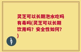 灵芝可以长期泡水吃吗有毒吗(灵芝可以长期饮用吗？安全性如何？)