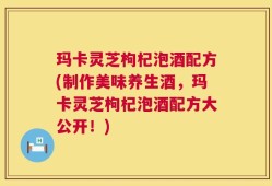 玛卡灵芝枸杞泡酒配方(制作美味养生酒，玛卡灵芝枸杞泡酒配方大公开！)