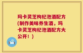 玛卡灵芝枸杞泡酒配方(制作美味养生酒，玛卡灵芝枸杞泡酒配方大公开！)