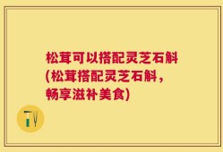 松茸可以搭配灵芝石斛(松茸搭配灵芝石斛，畅享滋补美食)