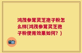 鸿茂参茸灵芝孢子粉怎么样(鸿茂参茸灵芝孢子粉使用效果如何？)