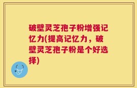 破壁灵芝孢子粉增强记忆力(提高记忆力，破壁灵芝孢子粉是个好选择)