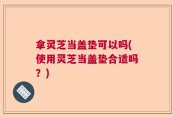 拿灵芝当盖垫可以吗(使用灵芝当盖垫合适吗？)