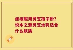 痤疮服用灵芝孢子粉？悦木之源灵芝水乳适合什么肤质