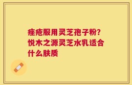 痤疮服用灵芝孢子粉？悦木之源灵芝水乳适合什么肤质