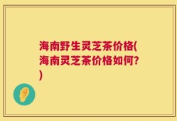海南野生灵芝茶价格(海南灵芝茶价格如何？)