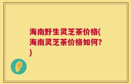 海南野生灵芝茶价格(海南灵芝茶价格如何？)