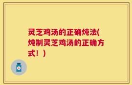 灵芝鸡汤的正确炖法(炖制灵芝鸡汤的正确方式！)